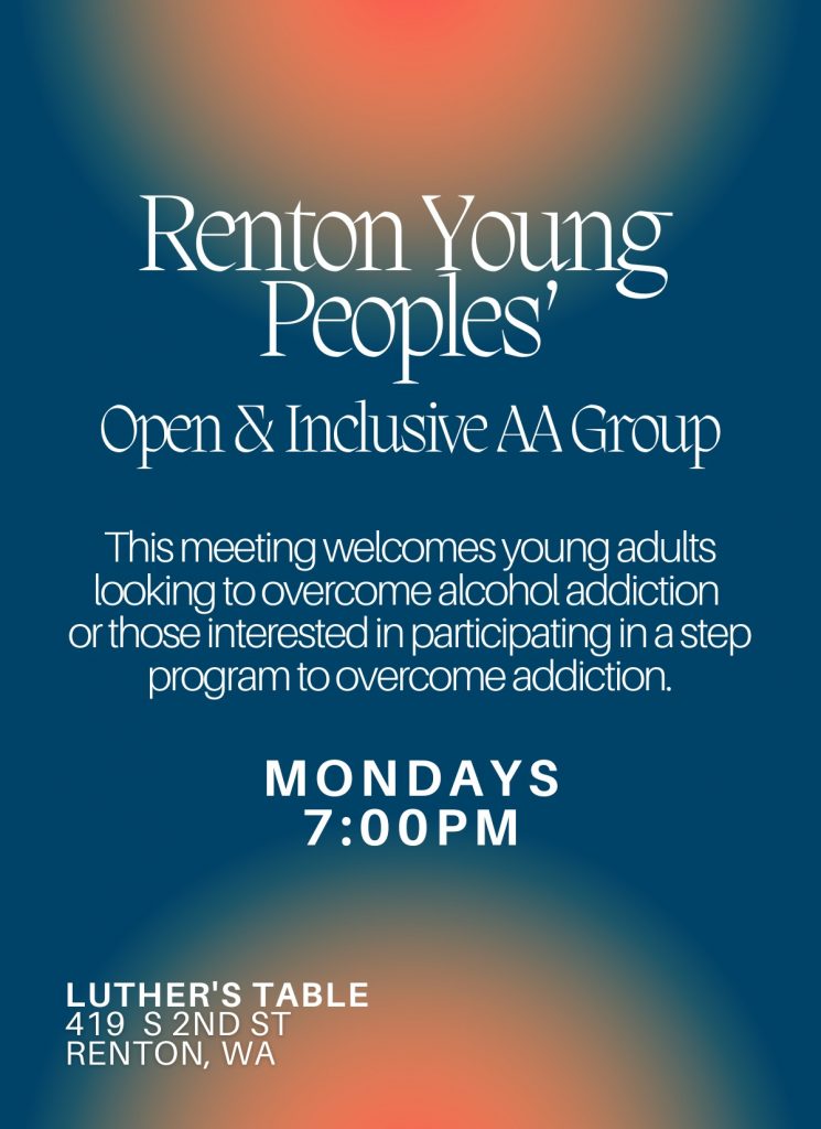 Renton Young Peoples'Open & Inclusive AA Group This meeting welcomes young adults looking to overcome alcohol addiction or those interested in participating in a step program to overcome addiction. MODAYS 7:00 PM Luther's Table 419 S 2nd St Renton, WA